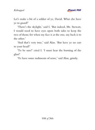 Kidnapped


Let’s make a bit of a soldier of ye, David. What else have
ye to guard?’
   ‘There’s the skylight,’ said I. ‘But indeed, Mr. Stewart,
I would need to have eyes upon both sides to keep the
two of them; for when my face is at the one, my back is to
the other.’
   ‘And that’s very true,’ said Alan. ‘But have ye no ears
to your head?’
   ‘To be sure!’ cried I. ‘I must hear the bursting of the
glass!’
   ‘Ye have some rudiments of sense,’ said Alan, grimly.




                        108 of 366
 