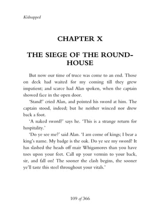Kidnapped




                 CHAPTER X

 THE SIEGE OF THE ROUND-
          HOUSE
    But now our time of truce was come to an end. Those
on deck had waited for my coming till they grew
impatient; and scarce had Alan spoken, when the captain
showed face in the open door.
    ‘Stand!’ cried Alan, and pointed his sword at him. The
captain stood, indeed; but he neither winced nor drew
back a foot.
    ‘A naked sword?’ says he. ‘This is a strange return for
hospitality.’
    ‘Do ye see me?’ said Alan. ‘I am come of kings; I bear a
king’s name. My badge is the oak. Do ye see my sword? It
has slashed the heads off mair Whigamores than you have
toes upon your feet. Call up your vermin to your back,
sir, and fall on! The sooner the clash begins, the sooner
ye’ll taste this steel throughout your vitals.’




                        109 of 366
 