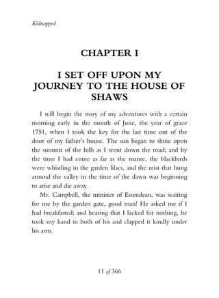 Kidnapped




                  CHAPTER I

    I SET OFF UPON MY
JOURNEY TO THE HOUSE OF
          SHAWS
   I will begin the story of my adventures with a certain
morning early in the month of June, the year of grace
1751, when I took the key for the last time out of the
door of my father’s house. The sun began to shine upon
the summit of the hills as I went down the road; and by
the time I had come as far as the manse, the blackbirds
were whistling in the garden lilacs, and the mist that hung
around the valley in the time of the dawn was beginning
to arise and die away.
   Mr. Campbell, the minister of Essendean, was waiting
for me by the garden gate, good man! He asked me if I
had breakfasted; and hearing that I lacked for nothing, he
took my hand in both of his and clapped it kindly under
his arm.




                        11 of 366
 