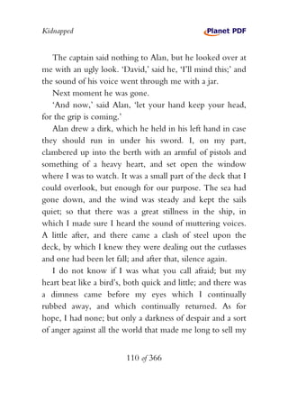 Kidnapped


   The captain said nothing to Alan, but he looked over at
me with an ugly look. ‘David,’ said he, ‘I’ll mind this;’ and
the sound of his voice went through me with a jar.
   Next moment he was gone.
   ‘And now,’ said Alan, ‘let your hand keep your head,
for the grip is coming.’
   Alan drew a dirk, which he held in his left hand in case
they should run in under his sword. I, on my part,
clambered up into the berth with an armful of pistols and
something of a heavy heart, and set open the window
where I was to watch. It was a small part of the deck that I
could overlook, but enough for our purpose. The sea had
gone down, and the wind was steady and kept the sails
quiet; so that there was a great stillness in the ship, in
which I made sure I heard the sound of muttering voices.
A little after, and there came a clash of steel upon the
deck, by which I knew they were dealing out the cutlasses
and one had been let fall; and after that, silence again.
   I do not know if I was what you call afraid; but my
heart beat like a bird’s, both quick and little; and there was
a dimness came before my eyes which I continually
rubbed away, and which continually returned. As for
hope, I had none; but only a darkness of despair and a sort
of anger against all the world that made me long to sell my


                         110 of 366
 