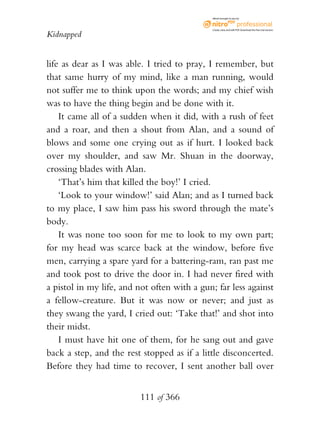 eBook brought to you by



                                              Create, view, and edit PDF. Download the free trial version.

Kidnapped


life as dear as I was able. I tried to pray, I remember, but
that same hurry of my mind, like a man running, would
not suffer me to think upon the words; and my chief wish
was to have the thing begin and be done with it.
    It came all of a sudden when it did, with a rush of feet
and a roar, and then a shout from Alan, and a sound of
blows and some one crying out as if hurt. I looked back
over my shoulder, and saw Mr. Shuan in the doorway,
crossing blades with Alan.
    ‘That’s him that killed the boy!’ I cried.
    ‘Look to your window!’ said Alan; and as I turned back
to my place, I saw him pass his sword through the mate’s
body.
    It was none too soon for me to look to my own part;
for my head was scarce back at the window, before five
men, carrying a spare yard for a battering-ram, ran past me
and took post to drive the door in. I had never fired with
a pistol in my life, and not often with a gun; far less against
a fellow-creature. But it was now or never; and just as
they swang the yard, I cried out: ‘Take that!’ and shot into
their midst.
    I must have hit one of them, for he sang out and gave
back a step, and the rest stopped as if a little disconcerted.
Before they had time to recover, I sent another ball over


                          111 of 366
 