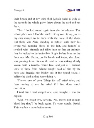 Kidnapped


their heads; and at my third shot (which went as wide as
the second) the whole party threw down the yard and ran
for it.
   Then I looked round again into the deck-house. The
whole place was full of the smoke of my own firing, just as
my ears seemed to be burst with the noise of the shots.
But there was Alan, standing as before; only now his
sword was running blood to the hilt, and himself so
swelled with triumph and fallen into so fine an attitude,
that he looked to be invincible. Right before him on the
floor was Mr. Shuan, on his hands and knees; the blood
was pouring from his mouth, and he was sinking slowly
lower, with a terrible, white face; and just as I looked,
some of those from behind caught hold of him by the
heels and dragged him bodily out of the round-house. I
believe he died as they were doing it.
   ‘There’s one of your Whigs for ye!’ cried Alan; and
then turning to me, he asked if I had done much
execution.
   I told him I had winged one, and thought it was the
captain.
   ‘And I’ve settled two,’ says he. ‘No, there’s not enough
blood let; they’ll be back again. To your watch, David.
This was but a dram before meat.’


                        112 of 366
 