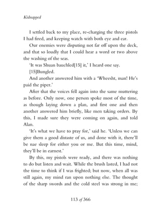 Kidnapped


    I settled back to my place, re-charging the three pistols
I had fired, and keeping watch with both eye and ear.
    Our enemies were disputing not far off upon the deck,
and that so loudly that I could hear a word or two above
the washing of the seas.
    ‘It was Shuan bauchled[15] it,’ I heard one say.
    [15]Bungled.
    And another answered him with a ‘Wheesht, man! He’s
paid the piper.’
    After that the voices fell again into the same muttering
as before. Only now, one person spoke most of the time,
as though laying down a plan, and first one and then
another answered him briefly, like men taking orders. By
this, I made sure they were coming on again, and told
Alan.
    ‘It’s what we have to pray for,’ said he. ‘Unless we can
give them a good distaste of us, and done with it, there’ll
be nae sleep for either you or me. But this time, mind,
they’ll be in earnest.’
    By this, my pistols were ready, and there was nothing
to do but listen and wait. While the brush lasted, I had not
the time to think if I was frighted; but now, when all was
still again, my mind ran upon nothing else. The thought
of the sharp swords and the cold steel was strong in me;


                         113 of 366
 