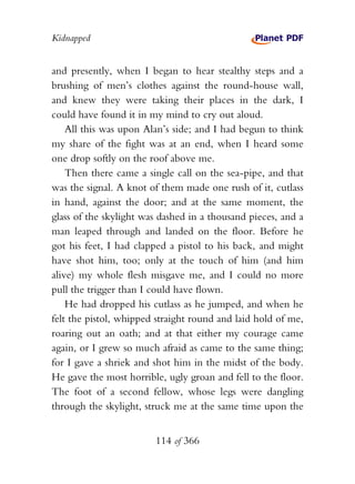 Kidnapped


and presently, when I began to hear stealthy steps and a
brushing of men’s clothes against the round-house wall,
and knew they were taking their places in the dark, I
could have found it in my mind to cry out aloud.
    All this was upon Alan’s side; and I had begun to think
my share of the fight was at an end, when I heard some
one drop softly on the roof above me.
    Then there came a single call on the sea-pipe, and that
was the signal. A knot of them made one rush of it, cutlass
in hand, against the door; and at the same moment, the
glass of the skylight was dashed in a thousand pieces, and a
man leaped through and landed on the floor. Before he
got his feet, I had clapped a pistol to his back, and might
have shot him, too; only at the touch of him (and him
alive) my whole flesh misgave me, and I could no more
pull the trigger than I could have flown.
    He had dropped his cutlass as he jumped, and when he
felt the pistol, whipped straight round and laid hold of me,
roaring out an oath; and at that either my courage came
again, or I grew so much afraid as came to the same thing;
for I gave a shriek and shot him in the midst of the body.
He gave the most horrible, ugly groan and fell to the floor.
The foot of a second fellow, whose legs were dangling
through the skylight, struck me at the same time upon the


                        114 of 366
 