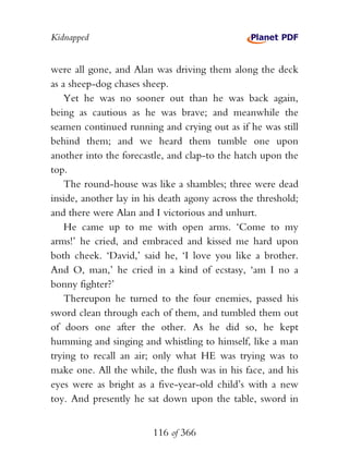 Kidnapped


were all gone, and Alan was driving them along the deck
as a sheep-dog chases sheep.
    Yet he was no sooner out than he was back again,
being as cautious as he was brave; and meanwhile the
seamen continued running and crying out as if he was still
behind them; and we heard them tumble one upon
another into the forecastle, and clap-to the hatch upon the
top.
    The round-house was like a shambles; three were dead
inside, another lay in his death agony across the threshold;
and there were Alan and I victorious and unhurt.
    He came up to me with open arms. ‘Come to my
arms!’ he cried, and embraced and kissed me hard upon
both cheek. ‘David,’ said he, ‘I love you like a brother.
And O, man,’ he cried in a kind of ecstasy, ‘am I no a
bonny fighter?’
    Thereupon he turned to the four enemies, passed his
sword clean through each of them, and tumbled them out
of doors one after the other. As he did so, he kept
humming and singing and whistling to himself, like a man
trying to recall an air; only what HE was trying was to
make one. All the while, the flush was in his face, and his
eyes were as bright as a five-year-old child’s with a new
toy. And presently he sat down upon the table, sword in


                        116 of 366
 
