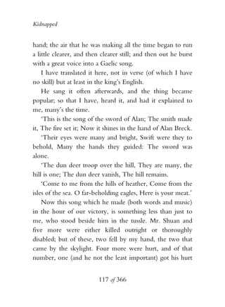 Kidnapped


hand; the air that he was making all the time began to run
a little clearer, and then clearer still; and then out he burst
with a great voice into a Gaelic song.
    I have translated it here, not in verse (of which I have
no skill) but at least in the king’s English.
    He sang it often afterwards, and the thing became
popular; so that I have, heard it, and had it explained to
me, many’s the time.
    ‘This is the song of the sword of Alan; The smith made
it, The fire set it; Now it shines in the hand of Alan Breck.
    ‘Their eyes were many and bright, Swift were they to
behold, Many the hands they guided: The sword was
alone.
    ‘The dun deer troop over the hill, They are many, the
hill is one; The dun deer vanish, The hill remains.
    ‘Come to me from the hills of heather, Come from the
isles of the sea. O far-beholding eagles, Here is your meat.’
    Now this song which he made (both words and music)
in the hour of our victory, is something less than just to
me, who stood beside him in the tussle. Mr. Shuan and
five more were either killed outright or thoroughly
disabled; but of these, two fell by my hand, the two that
came by the skylight. Four more were hurt, and of that
number, one (and he not the least important) got his hurt


                          117 of 366
 