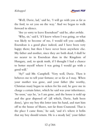 Kidnapped


   ‘Well, Davie, lad,’ said he, ‘I will go with you as far as
the ford, to set you on the way.’ And we began to walk
forward in silence.
   ‘Are ye sorry to leave Essendean?’ said he, after awhile.
   ‘Why, sir,’ said I, ‘if I knew where I was going, or what
was likely to become of me, I would tell you candidly.
Essendean is a good place indeed, and I have been very
happy there; but then I have never been anywhere else.
My father and mother, since they are both dead, I shall be
no nearer to in Essendean than in the Kingdom of
Hungary, and, to speak truth, if I thought I had a chance
to better myself where I was going I would go with a
good will.’
   ‘Ay?’ said Mr. Campbell. ‘Very well, Davie. Then it
behoves me to tell your fortune; or so far as I may. When
your mother was gone, and your father (the worthy,
Christian man) began to sicken for his end, he gave me in
charge a certain letter, which he said was your inheritance.
‘So soon,’ says he, ‘as I am gone, and the house is redd up
and the gear disposed of’ (all which, Davie, hath been
done), ‘give my boy this letter into his hand, and start him
off to the house of Shaws, not far from Cramond. That is
the place I came from,’ he said, ‘and it’s where it befits
that my boy should return. He is a steady lad,’ your father


                         12 of 366
 