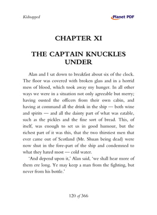 Kidnapped




                 CHAPTER XI

    THE CAPTAIN KNUCKLES
           UNDER
    Alan and I sat down to breakfast about six of the clock.
The floor was covered with broken glass and in a horrid
mess of blood, which took away my hunger. In all other
ways we were in a situation not only agreeable but merry;
having ousted the officers from their own cabin, and
having at command all the drink in the ship — both wine
and spirits — and all the dainty part of what was eatable,
such as the pickles and the fine sort of bread. This, of
itself, was enough to set us in good humour, but the
richest part of it was this, that the two thirstiest men that
ever came out of Scotland (Mr. Shuan being dead) were
now shut in the fore-part of the ship and condemned to
what they hated most — cold water.
    ‘And depend upon it,’ Alan said, ‘we shall hear more of
them ere long. Ye may keep a man from the fighting, but
never from his bottle.’




                         120 of 366
 