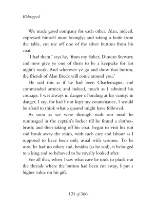 Kidnapped


   We made good company for each other. Alan, indeed,
expressed himself most lovingly; and taking a knife from
the table, cut me off one of the silver buttons from his
coat.
   ‘I had them,’ says he, ‘from my father, Duncan Stewart;
and now give ye one of them to be a keepsake for last
night’s work. And wherever ye go and show that button,
the friends of Alan Breck will come around you.’
   He said this as if he had been Charlemagne, and
commanded armies; and indeed, much as I admired his
courage, I was always in danger of smiling at his vanity: in
danger, I say, for had I not kept my countenance, I would
be afraid to think what a quarrel might have followed.
   As soon as we were through with our meal he
rummaged in the captain’s locker till he found a clothes-
brush; and then taking off his coat, began to visit his suit
and brush away the stains, with such care and labour as I
supposed to have been only usual with women. To be
sure, he had no other; and, besides (as he said), it belonged
to a king and so behoved to be royally looked after.
   For all that, when I saw what care he took to pluck out
the threads where the button had been cut away, I put a
higher value on his gift.



                         121 of 366
 