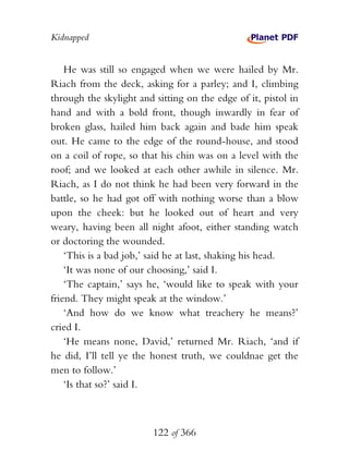 Kidnapped


    He was still so engaged when we were hailed by Mr.
Riach from the deck, asking for a parley; and I, climbing
through the skylight and sitting on the edge of it, pistol in
hand and with a bold front, though inwardly in fear of
broken glass, hailed him back again and bade him speak
out. He came to the edge of the round-house, and stood
on a coil of rope, so that his chin was on a level with the
roof; and we looked at each other awhile in silence. Mr.
Riach, as I do not think he had been very forward in the
battle, so he had got off with nothing worse than a blow
upon the cheek: but he looked out of heart and very
weary, having been all night afoot, either standing watch
or doctoring the wounded.
    ‘This is a bad job,’ said he at last, shaking his head.
    ‘It was none of our choosing,’ said I.
    ‘The captain,’ says he, ‘would like to speak with your
friend. They might speak at the window.’
    ‘And how do we know what treachery he means?’
cried I.
    ‘He means none, David,’ returned Mr. Riach, ‘and if
he did, I’ll tell ye the honest truth, we couldnae get the
men to follow.’
    ‘Is that so?’ said I.



                         122 of 366
 