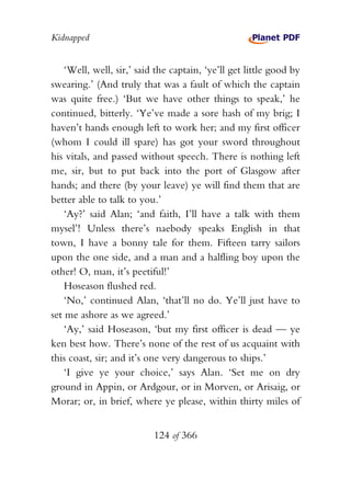 Kidnapped


    ‘Well, well, sir,’ said the captain, ‘ye’ll get little good by
swearing.’ (And truly that was a fault of which the captain
was quite free.) ‘But we have other things to speak,’ he
continued, bitterly. ‘Ye’ve made a sore hash of my brig; I
haven’t hands enough left to work her; and my first officer
(whom I could ill spare) has got your sword throughout
his vitals, and passed without speech. There is nothing left
me, sir, but to put back into the port of Glasgow after
hands; and there (by your leave) ye will find them that are
better able to talk to you.’
    ‘Ay?’ said Alan; ‘and faith, I’ll have a talk with them
mysel’! Unless there’s naebody speaks English in that
town, I have a bonny tale for them. Fifteen tarry sailors
upon the one side, and a man and a halfling boy upon the
other! O, man, it’s peetiful!’
    Hoseason flushed red.
    ‘No,’ continued Alan, ‘that’ll no do. Ye’ll just have to
set me ashore as we agreed.’
    ‘Ay,’ said Hoseason, ‘but my first officer is dead — ye
ken best how. There’s none of the rest of us acquaint with
this coast, sir; and it’s one very dangerous to ships.’
    ‘I give ye your choice,’ says Alan. ‘Set me on dry
ground in Appin, or Ardgour, or in Morven, or Arisaig, or
Morar; or, in brief, where ye please, within thirty miles of


                           124 of 366
 