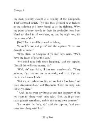 Kidnapped


my own country; except in a country of the Campbells.
That’s a broad target. If ye miss that, ye must be as feckless
at the sailoring as I have found ye at the fighting. Why,
my poor country people in their bit cobles[16] pass from
island to island in all weathers, ay, and by night too, for
the matter of that.’
    [16]Coble: a small boat used in fishing.
    ‘A coble’s not a ship’ sir’ said the captain. ‘It has nae
draught of water.’
    ‘Well, then, to Glasgow if ye list!’ says Alan. ‘We’ll
have the laugh of ye at the least.’
    ‘My mind runs little upon laughing,’ said the captain.
‘But all this will cost money, sir.’
    ‘Well, sir’ says Alan, ‘I am nae weathercock. Thirty
guineas, if ye land me on the sea-side; and sixty, if ye put
me in the Linnhe Loch.’
    ‘But see, sir, where we lie, we are but a few hours’ sail
from Ardnamurchan,’ said Hoseason. ‘Give me sixty, and
I’ll set ye there.’
    ’ And I’m to wear my brogues and run jeopardy of the
red-coats to please you?’ cries Alan. ‘No, sir; if ye want
sixty guineas earn them, and set me in my own country.’
    ‘It’s to risk the brig, sir,’ said the captain, ‘and your
own lives along with her.’


                         125 of 366
 
