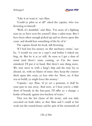 Kidnapped


   ‘Take it or want it,’ says Alan.
   ‘Could ye pilot us at all?’ asked the captain, who was
frowning to himself.
   ‘Well, it’s doubtful,’ said Alan. ‘I’m more of a fighting
man (as ye have seen for yoursel’) than a sailor-man. But I
have been often enough picked up and set down upon this
coast, and should ken something of the lie of it.’
   The captain shook his head, still frowning.
   ‘If I had lost less money on this unchancy cruise,’ says
he, ‘I would see you in a rope’s end before I risked my
brig, sir. But be it as ye will. As soon as I get a slant of
wind (and there’s some coming, or I’m the more
mistaken) I’ll put it in hand. But there’s one thing more.
We may meet in with a king’s ship and she may lay us
aboard, sir, with no blame of mine: they keep the cruisers
thick upon this coast, ye ken who for. Now, sir, if that
was to befall, ye might leave the money.’
   ‘Captain,’ says Alan, ‘if ye see a pennant, it shall be
your part to run away. And now, as I hear you’re a little
short of brandy in the fore-part, I’ll offer ye a change: a
bottle of brandy against two buckets of water.’
   That was the last clause of the treaty, and was duly
executed on both sides; so that Alan and I could at last
wash out the round-house and be quit of the memorials of


                        126 of 366
 