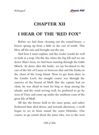 Kidnapped




                CHAPTER XII

   I HEAR OF THE ‘RED FOX"
    Before we had done cleaning out the round-house, a
breeze sprang up from a little to the east of north. This
blew off the rain and brought out the sun.
    And here I must explain; and the reader would do well
to look at a map. On the day when the fog fell and we ran
down Alan’s boat, we had been running through the Little
Minch. At dawn after the battle, we lay becalmed to the
east of the Isle of Canna or between that and Isle Eriska in
the chain of the Long Island. Now to get from there to
the Linnhe Loch, the straight course was through the
narrows of the Sound of Mull. But the captain had no
chart; he was afraid to trust his brig so deep among the
islands; and the wind serving well, he preferred to go by
west of Tiree and come up under the southern coast of the
great Isle of Mull.
    All day the breeze held in the same point, and rather
freshened than died down; and towards afternoon, a swell
began to set in from round the outer Hebrides. Our
course, to go round about the inner isles, was to the west

                        128 of 366
 