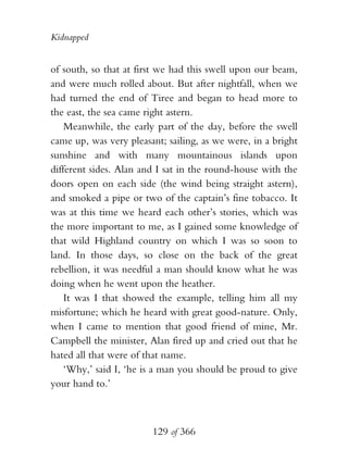 Kidnapped


of south, so that at first we had this swell upon our beam,
and were much rolled about. But after nightfall, when we
had turned the end of Tiree and began to head more to
the east, the sea came right astern.
    Meanwhile, the early part of the day, before the swell
came up, was very pleasant; sailing, as we were, in a bright
sunshine and with many mountainous islands upon
different sides. Alan and I sat in the round-house with the
doors open on each side (the wind being straight astern),
and smoked a pipe or two of the captain’s fine tobacco. It
was at this time we heard each other’s stories, which was
the more important to me, as I gained some knowledge of
that wild Highland country on which I was so soon to
land. In those days, so close on the back of the great
rebellion, it was needful a man should know what he was
doing when he went upon the heather.
    It was I that showed the example, telling him all my
misfortune; which he heard with great good-nature. Only,
when I came to mention that good friend of mine, Mr.
Campbell the minister, Alan fired up and cried out that he
hated all that were of that name.
    ‘Why,’ said I, ‘he is a man you should be proud to give
your hand to.’



                        129 of 366
 
