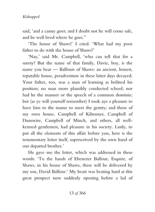 Kidnapped


said, ‘and a canny goer; and I doubt not he will come safe,
and be well lived where he goes.’’
    ‘The house of Shaws!’ I cried. ‘What had my poor
father to do with the house of Shaws?’
    ‘Nay,’ said Mr. Campbell, ‘who can tell that for a
surety? But the name of that family, Davie, boy, is the
name you bear — Balfours of Shaws: an ancient, honest,
reputable house, peradventure in these latter days decayed.
Your father, too, was a man of learning as befitted his
position; no man more plausibly conducted school; nor
had he the manner or the speech of a common dominie;
but (as ye will yourself remember) I took aye a pleasure to
have him to the manse to meet the gentry; and those of
my own house, Campbell of Kilrennet, Campbell of
Dunswire, Campbell of Minch, and others, all well-
kenned gentlemen, had pleasure in his society. Lastly, to
put all the elements of this affair before you, here is the
testamentary letter itself, superscrived by the own hand of
our departed brother.’
    He gave me the letter, which was addressed in these
words: ‘To the hands of Ebenezer Balfour, Esquire, of
Shaws, in his house of Shaws, these will be delivered by
my son, David Balfour.’ My heart was beating hard at this
great prospect now suddenly opening before a lad of


                        13 of 366
 