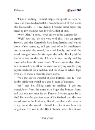 Kidnapped


    ‘I know nothing I would help a Campbell to,’ says he,
‘unless it was a leaden bullet. I would hunt all of that name
like blackcocks. If I lay dying, I would crawl upon my
knees to my chamber window for a shot at one.’
    ‘Why, Alan,’ I cried, ‘what ails ye at the Campbells?’
    ‘Well,’ says he, ‘ye ken very well that I am an Appin
Stewart, and the Campbells have long harried and wasted
those of my name; ay, and got lands of us by treachery—
but never with the sword,’ he cried loudly, and with the
word brought down his fist upon the table. But I paid the
less attention to this, for I knew it was usually said by
those who have the underhand. ‘There’s more than that,’
he continued, ‘and all in the same story: lying words, lying
papers, tricks fit for a peddler, and the show of what’s legal
over all, to make a man the more angry.’
    ‘You that are so wasteful of your buttons,’ said I, ‘I can
hardly think you would be a good judge of business.’
    ‘Ah!’ says he, falling again to smiling, ‘I got my
wastefulness from the same man I got the buttons from;
and that was my poor father, Duncan Stewart, grace be to
him! He was the prettiest man of his kindred; and the best
swordsman in the Hielands, David, and that is the same as
to say, in all the world, I should ken, for it was him that
taught me. He was in the Black Watch, when first it was


                         130 of 366
 