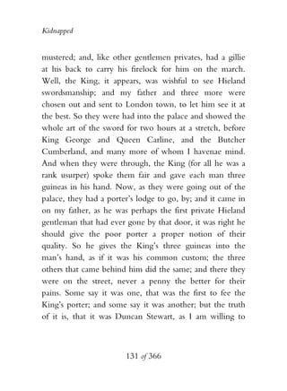 Kidnapped


mustered; and, like other gentlemen privates, had a gillie
at his back to carry his firelock for him on the march.
Well, the King, it appears, was wishful to see Hieland
swordsmanship; and my father and three more were
chosen out and sent to London town, to let him see it at
the best. So they were had into the palace and showed the
whole art of the sword for two hours at a stretch, before
King George and Queen Carline, and the Butcher
Cumberland, and many more of whom I havenae mind.
And when they were through, the King (for all he was a
rank usurper) spoke them fair and gave each man three
guineas in his hand. Now, as they were going out of the
palace, they had a porter’s lodge to go, by; and it came in
on my father, as he was perhaps the first private Hieland
gentleman that had ever gone by that door, it was right he
should give the poor porter a proper notion of their
quality. So he gives the King’s three guineas into the
man’s hand, as if it was his common custom; the three
others that came behind him did the same; and there they
were on the street, never a penny the better for their
pains. Some say it was one, that was the first to fee the
King’s porter; and some say it was another; but the truth
of it is, that it was Duncan Stewart, as I am willing to



                        131 of 366
 