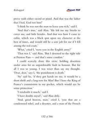 Kidnapped


prove with either sword or pistol. And that was the father
that I had, God rest him!’
    ‘I think he was not the man to leave you rich,’ said I.
    ‘And that’s true,’ said Alan. ‘He left me my breeks to
cover me, and little besides. And that was how I came to
enlist, which was a black spot upon my character at the
best of times, and would still be a sore job for me if I fell
among the red-coats.’
    ‘What,’ cried I, ‘were you in the English army?’
    ‘That was I,’ said Alan. ‘But I deserted to the right side
at Preston Pans — and that’s some comfort.’
    I could scarcely share this view: holding desertion
under arms for an unpardonable fault in honour. But for
all I was so young, I was wiser than say my thought.
‘Dear, dear,’ says I, ‘the punishment is death.’
    ‘Ay’ said he, ‘if they got hands on me, it would be a
short shrift and a lang tow for Alan! But I have the King of
France’s commission in my pocket, which would aye be
some protection.’
    ‘I misdoubt it much,’ said I.
    ‘I have doubts mysel’,’ said Alan drily.
    ‘And, good heaven, man,’ cried I, ‘you that are a
condemned rebel, and a deserter, and a man of the French



                         132 of 366
 