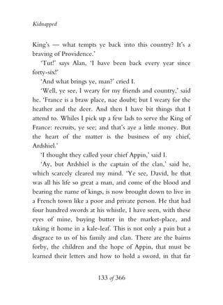 Kidnapped


King’s — what tempts ye back into this country? It’s a
braving of Providence.’
    ‘Tut!’ says Alan, ‘I have been back every year since
forty-six!’
    ‘And what brings ye, man?’ cried I.
    ‘Well, ye see, I weary for my friends and country,’ said
he. ‘France is a braw place, nae doubt; but I weary for the
heather and the deer. And then I have bit things that I
attend to. Whiles I pick up a few lads to serve the King of
France: recruits, ye see; and that’s aye a little money. But
the heart of the matter is the business of my chief,
Ardshiel.’
    ‘I thought they called your chief Appin,’ said I.
    ‘Ay, but Ardshiel is the captain of the clan,’ said he,
which scarcely cleared my mind. ‘Ye see, David, he that
was all his life so great a man, and come of the blood and
bearing the name of kings, is now brought down to live in
a French town like a poor and private person. He that had
four hundred swords at his whistle, I have seen, with these
eyes of mine, buying butter in the market-place, and
taking it home in a kale-leaf. This is not only a pain but a
disgrace to us of his family and clan. There are the bairns
forby, the children and the hope of Appin, that must be
learned their letters and how to hold a sword, in that far


                        133 of 366
 