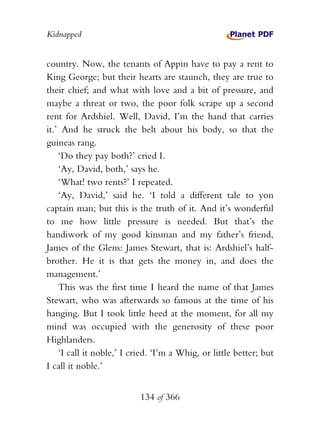 Kidnapped


country. Now, the tenants of Appin have to pay a rent to
King George; but their hearts are staunch, they are true to
their chief; and what with love and a bit of pressure, and
maybe a threat or two, the poor folk scrape up a second
rent for Ardshiel. Well, David, I’m the hand that carries
it.’ And he struck the belt about his body, so that the
guineas rang.
    ‘Do they pay both?’ cried I.
    ‘Ay, David, both,’ says he.
    ‘What! two rents?’ I repeated.
    ‘Ay, David,’ said he. ‘I told a different tale to yon
captain man; but this is the truth of it. And it’s wonderful
to me how little pressure is needed. But that’s the
handiwork of my good kinsman and my father’s friend,
James of the Glens: James Stewart, that is: Ardshiel’s half-
brother. He it is that gets the money in, and does the
management.’
    This was the first time I heard the name of that James
Stewart, who was afterwards so famous at the time of his
hanging. But I took little heed at the moment, for all my
mind was occupied with the generosity of these poor
Highlanders.
    ‘I call it noble,’ I cried. ‘I’m a Whig, or little better; but
I call it noble.’


                           134 of 366
 