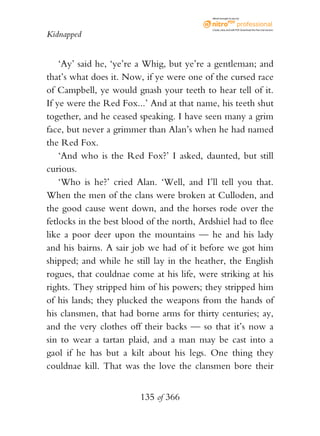 eBook brought to you by



                                            Create, view, and edit PDF. Download the free trial version.

Kidnapped


    ‘Ay’ said he, ‘ye’re a Whig, but ye’re a gentleman; and
that’s what does it. Now, if ye were one of the cursed race
of Campbell, ye would gnash your teeth to hear tell of it.
If ye were the Red Fox...’ And at that name, his teeth shut
together, and he ceased speaking. I have seen many a grim
face, but never a grimmer than Alan’s when he had named
the Red Fox.
    ‘And who is the Red Fox?’ I asked, daunted, but still
curious.
    ‘Who is he?’ cried Alan. ‘Well, and I’ll tell you that.
When the men of the clans were broken at Culloden, and
the good cause went down, and the horses rode over the
fetlocks in the best blood of the north, Ardshiel had to flee
like a poor deer upon the mountains — he and his lady
and his bairns. A sair job we had of it before we got him
shipped; and while he still lay in the heather, the English
rogues, that couldnae come at his life, were striking at his
rights. They stripped him of his powers; they stripped him
of his lands; they plucked the weapons from the hands of
his clansmen, that had borne arms for thirty centuries; ay,
and the very clothes off their backs — so that it’s now a
sin to wear a tartan plaid, and a man may be cast into a
gaol if he has but a kilt about his legs. One thing they
couldnae kill. That was the love the clansmen bore their


                         135 of 366
 