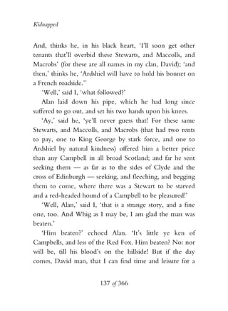 Kidnapped


And, thinks he, in his black heart, ‘I’ll soon get other
tenants that’ll overbid these Stewarts, and Maccolls, and
Macrobs’ (for these are all names in my clan, David); ‘and
then,’ thinks he, ‘Ardshiel will have to hold his bonnet on
a French roadside.’’
   ‘Well,’ said I, ‘what followed?’
   Alan laid down his pipe, which he had long since
suffered to go out, and set his two hands upon his knees.
   ‘Ay,’ said he, ‘ye’ll never guess that! For these same
Stewarts, and Maccolls, and Macrobs (that had two rents
to pay, one to King George by stark force, and one to
Ardshiel by natural kindness) offered him a better price
than any Campbell in all broad Scotland; and far he sent
seeking them — as far as to the sides of Clyde and the
cross of Edinburgh — seeking, and fleeching, and begging
them to come, where there was a Stewart to be starved
and a red-headed hound of a Campbell to be pleasured!’
   ‘Well, Alan,’ said I, ‘that is a strange story, and a fine
one, too. And Whig as I may be, I am glad the man was
beaten.’
   ‘Him beaten?’ echoed Alan. ‘It’s little ye ken of
Campbells, and less of the Red Fox. Him beaten? No: nor
will be, till his blood’s on the hillside! But if the day
comes, David man, that I can find time and leisure for a


                         137 of 366
 