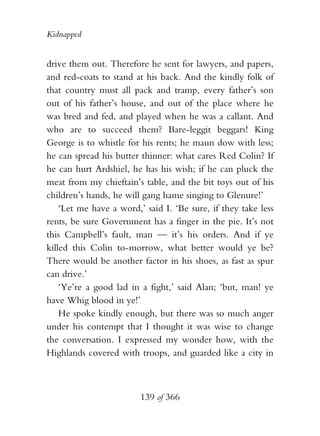 Kidnapped


drive them out. Therefore he sent for lawyers, and papers,
and red-coats to stand at his back. And the kindly folk of
that country must all pack and tramp, every father’s son
out of his father’s house, and out of the place where he
was bred and fed, and played when he was a callant. And
who are to succeed them? Bare-leggit beggars! King
George is to whistle for his rents; he maun dow with less;
he can spread his butter thinner: what cares Red Colin? If
he can hurt Ardshiel, he has his wish; if he can pluck the
meat from my chieftain’s table, and the bit toys out of his
children’s hands, he will gang hame singing to Glenure!’
    ‘Let me have a word,’ said I. ‘Be sure, if they take less
rents, be sure Government has a finger in the pie. It’s not
this Campbell’s fault, man — it’s his orders. And if ye
killed this Colin to-morrow, what better would ye be?
There would be another factor in his shoes, as fast as spur
can drive.’
    ‘Ye’re a good lad in a fight,’ said Alan; ‘but, man! ye
have Whig blood in ye!’
    He spoke kindly enough, but there was so much anger
under his contempt that I thought it was wise to change
the conversation. I expressed my wonder how, with the
Highlands covered with troops, and guarded like a city in



                         139 of 366
 