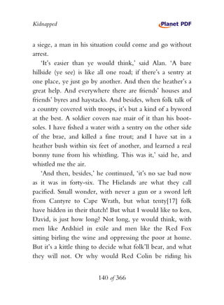 Kidnapped


a siege, a man in his situation could come and go without
arrest.
    ‘It’s easier than ye would think,’ said Alan. ‘A bare
hillside (ye see) is like all one road; if there’s a sentry at
one place, ye just go by another. And then the heather’s a
great help. And everywhere there are friends’ houses and
friends’ byres and haystacks. And besides, when folk talk of
a country covered with troops, it’s but a kind of a byword
at the best. A soldier covers nae mair of it than his boot-
soles. I have fished a water with a sentry on the other side
of the brae, and killed a fine trout; and I have sat in a
heather bush within six feet of another, and learned a real
bonny tune from his whistling. This was it,’ said he, and
whistled me the air.
    ‘And then, besides,’ he continued, ‘it’s no sae bad now
as it was in forty-six. The Hielands are what they call
pacified. Small wonder, with never a gun or a sword left
from Cantyre to Cape Wrath, but what tenty[17] folk
have hidden in their thatch! But what I would like to ken,
David, is just how long? Not long, ye would think, with
men like Ardshiel in exile and men like the Red Fox
sitting birling the wine and oppressing the poor at home.
But it’s a kittle thing to decide what folk’ll bear, and what
they will not. Or why would Red Colin be riding his


                         140 of 366
 