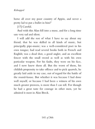 Kidnapped


horse all over my poor country of Appin, and never a
pretty lad to put a bullet in him?’
    [17] Careful.
    And with this Alan fell into a muse, and for a long time
sate very sad and silent.
    I will add the rest of what I have to say about my
friend, that he was skilled in all kinds of music, but
principally pipe-music; was a well-considered poet in his
own tongue; had read several books both in French and
English; was a dead shot, a good angler, and an excellent
fencer with the small sword as well as with his own
particular weapon. For his faults, they were on his face,
and I now knew them all. But the worst of them, his
childish propensity to take offence and to pick quarrels, he
greatly laid aside in my case, out of regard for the battle of
the round-house. But whether it was because I had done
well myself, or because I had been a witness of his own
much greater prowess, is more than I can tell. For though
he had a great taste for courage in other men, yet he
admired it most in Alan Breck.




                         141 of 366
 