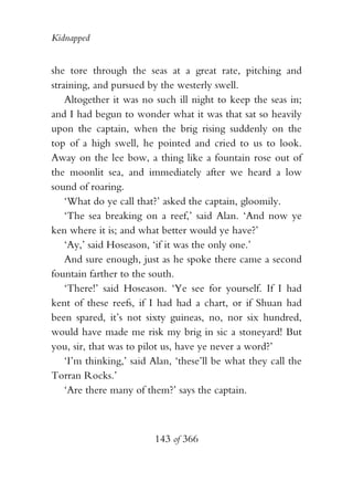 Kidnapped


she tore through the seas at a great rate, pitching and
straining, and pursued by the westerly swell.
    Altogether it was no such ill night to keep the seas in;
and I had begun to wonder what it was that sat so heavily
upon the captain, when the brig rising suddenly on the
top of a high swell, he pointed and cried to us to look.
Away on the lee bow, a thing like a fountain rose out of
the moonlit sea, and immediately after we heard a low
sound of roaring.
    ‘What do ye call that?’ asked the captain, gloomily.
    ‘The sea breaking on a reef,’ said Alan. ‘And now ye
ken where it is; and what better would ye have?’
    ‘Ay,’ said Hoseason, ‘if it was the only one.’
    And sure enough, just as he spoke there came a second
fountain farther to the south.
    ‘There!’ said Hoseason. ‘Ye see for yourself. If I had
kent of these reefs, if I had had a chart, or if Shuan had
been spared, it’s not sixty guineas, no, nor six hundred,
would have made me risk my brig in sic a stoneyard! But
you, sir, that was to pilot us, have ye never a word?’
    ‘I’m thinking,’ said Alan, ‘these’ll be what they call the
Torran Rocks.’
    ‘Are there many of them?’ says the captain.



                         143 of 366
 