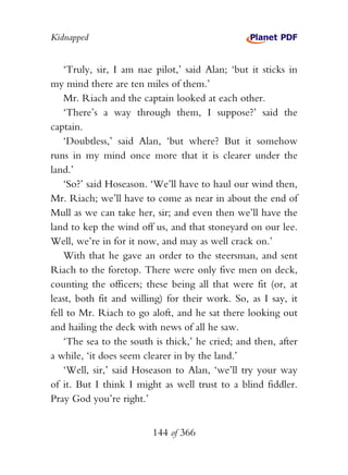 Kidnapped


    ‘Truly, sir, I am nae pilot,’ said Alan; ‘but it sticks in
my mind there are ten miles of them.’
    Mr. Riach and the captain looked at each other.
    ‘There’s a way through them, I suppose?’ said the
captain.
    ‘Doubtless,’ said Alan, ‘but where? But it somehow
runs in my mind once more that it is clearer under the
land.’
    ‘So?’ said Hoseason. ‘We’ll have to haul our wind then,
Mr. Riach; we’ll have to come as near in about the end of
Mull as we can take her, sir; and even then we’ll have the
land to kep the wind off us, and that stoneyard on our lee.
Well, we’re in for it now, and may as well crack on.’
    With that he gave an order to the steersman, and sent
Riach to the foretop. There were only five men on deck,
counting the officers; these being all that were fit (or, at
least, both fit and willing) for their work. So, as I say, it
fell to Mr. Riach to go aloft, and he sat there looking out
and hailing the deck with news of all he saw.
    ‘The sea to the south is thick,’ he cried; and then, after
a while, ‘it does seem clearer in by the land.’
    ‘Well, sir,’ said Hoseason to Alan, ‘we’ll try your way
of it. But I think I might as well trust to a blind fiddler.
Pray God you’re right.’


                         144 of 366
 