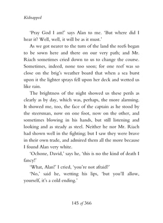 Kidnapped


    ‘Pray God I am!’ says Alan to me. ‘But where did I
hear it? Well, well, it will be as it must.’
    As we got nearer to the turn of the land the reefs began
to be sown here and there on our very path; and Mr.
Riach sometimes cried down to us to change the course.
Sometimes, indeed, none too soon; for one reef was so
close on the brig’s weather board that when a sea burst
upon it the lighter sprays fell upon her deck and wetted us
like rain.
    The brightness of the night showed us these perils as
clearly as by day, which was, perhaps, the more alarming.
It showed me, too, the face of the captain as he stood by
the steersman, now on one foot, now on the other, and
sometimes blowing in his hands, but still listening and
looking and as steady as steel. Neither he nor Mr. Riach
had shown well in the fighting; but I saw they were brave
in their own trade, and admired them all the more because
I found Alan very white.
    ‘Ochone, David,’ says he, ‘this is no the kind of death I
fancy!’
    ‘What, Alan!’ I cried, ‘you’re not afraid?’
    ‘No,’ said he, wetting his lips, ‘but you’ll allow,
yourself, it’s a cold ending.’



                         145 of 366
 