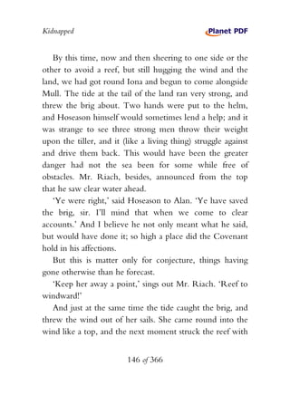 Kidnapped


   By this time, now and then sheering to one side or the
other to avoid a reef, but still hugging the wind and the
land, we had got round Iona and begun to come alongside
Mull. The tide at the tail of the land ran very strong, and
threw the brig about. Two hands were put to the helm,
and Hoseason himself would sometimes lend a help; and it
was strange to see three strong men throw their weight
upon the tiller, and it (like a living thing) struggle against
and drive them back. This would have been the greater
danger had not the sea been for some while free of
obstacles. Mr. Riach, besides, announced from the top
that he saw clear water ahead.
   ‘Ye were right,’ said Hoseason to Alan. ‘Ye have saved
the brig, sir. I’ll mind that when we come to clear
accounts.’ And I believe he not only meant what he said,
but would have done it; so high a place did the Covenant
hold in his affections.
   But this is matter only for conjecture, things having
gone otherwise than he forecast.
   ‘Keep her away a point,’ sings out Mr. Riach. ‘Reef to
windward!’
   And just at the same time the tide caught the brig, and
threw the wind out of her sails. She came round into the
wind like a top, and the next moment struck the reef with


                         146 of 366
 
