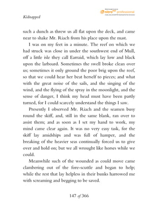 eBook brought to you by



                                           Create, view, and edit PDF. Download the free trial version.

Kidnapped


such a dunch as threw us all flat upon the deck, and came
near to shake Mr. Riach from his place upon the mast.
    I was on my feet in a minute. The reef on which we
had struck was close in under the southwest end of Mull,
off a little isle they call Earraid, which lay low and black
upon the larboard. Sometimes the swell broke clean over
us; sometimes it only ground the poor brig upon the reef,
so that we could hear her beat herself to pieces; and what
with the great noise of the sails, and the singing of the
wind, and the flying of the spray in the moonlight, and the
sense of danger, I think my head must have been partly
turned, for I could scarcely understand the things I saw.
    Presently I observed Mr. Riach and the seamen busy
round the skiff, and, still in the same blank, ran over to
assist them; and as soon as I set my hand to work, my
mind came clear again. It was no very easy task, for the
skiff lay amidships and was full of hamper, and the
breaking of the heavier seas continually forced us to give
over and hold on; but we all wrought like horses while we
could.
    Meanwhile such of the wounded as could move came
clambering out of the fore-scuttle and began to help;
while the rest that lay helpless in their bunks harrowed me
with screaming and begging to be saved.


                        147 of 366
 