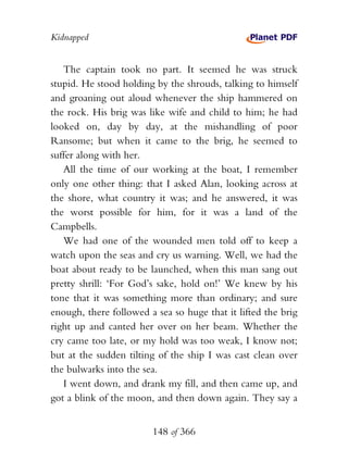 Kidnapped


   The captain took no part. It seemed he was struck
stupid. He stood holding by the shrouds, talking to himself
and groaning out aloud whenever the ship hammered on
the rock. His brig was like wife and child to him; he had
looked on, day by day, at the mishandling of poor
Ransome; but when it came to the brig, he seemed to
suffer along with her.
   All the time of our working at the boat, I remember
only one other thing: that I asked Alan, looking across at
the shore, what country it was; and he answered, it was
the worst possible for him, for it was a land of the
Campbells.
   We had one of the wounded men told off to keep a
watch upon the seas and cry us warning. Well, we had the
boat about ready to be launched, when this man sang out
pretty shrill: ‘For God’s sake, hold on!’ We knew by his
tone that it was something more than ordinary; and sure
enough, there followed a sea so huge that it lifted the brig
right up and canted her over on her beam. Whether the
cry came too late, or my hold was too weak, I know not;
but at the sudden tilting of the ship I was cast clean over
the bulwarks into the sea.
   I went down, and drank my fill, and then came up, and
got a blink of the moon, and then down again. They say a


                        148 of 366
 