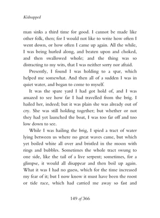 Kidnapped


man sinks a third time for good. I cannot be made like
other folk, then; for I would not like to write how often I
went down, or how often I came up again. All the while,
I was being hurled along, and beaten upon and choked,
and then swallowed whole; and the thing was so
distracting to my wits, that I was neither sorry nor afraid.
   Presently, I found I was holding to a spar, which
helped me somewhat. And then all of a sudden I was in
quiet water, and began to come to myself.
   It was the spare yard I had got hold of, and I was
amazed to see how far I had travelled from the brig. I
hailed her, indeed; but it was plain she was already out of
cry. She was still holding together; but whether or not
they had yet launched the boat, I was too far off and too
low down to see.
   While I was hailing the brig, I spied a tract of water
lying between us where no great waves came, but which
yet boiled white all over and bristled in the moon with
rings and bubbles. Sometimes the whole tract swung to
one side, like the tail of a live serpent; sometimes, for a
glimpse, it would all disappear and then boil up again.
What it was I had no guess, which for the time increased
my fear of it; but I now know it must have been the roost
or tide race, which had carried me away so fast and


                        149 of 366
 