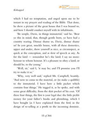 eBook brought to you by



                                               Create, view, and edit PDF. Download the free trial version.

Kidnapped


which I had no temptation, and urged upon me to be
instant in my prayers and reading of the Bible. That done,
he drew a picture of the great house that I was bound to,
and how I should conduct myself with its inhabitants.
   ‘Be soople, Davie, in things immaterial,’ said he. ‘Bear
ye this in mind, that, though gentle born, ye have had a
country rearing. Dinnae shame us, Davie, dinnae shame
us! In yon great, muckle house, with all these domestics,
upper and under, show yourself as nice, as circumspect, as
quick at the conception, and as slow of speech as any. As
for the laird — remember he’s the laird; I say no more:
honour to whom honour. It’s a pleasure to obey a laird; or
should be, to the young.’
   ‘Well, sir,’ said I, ‘it may be; and I’ll promise you I’ll
try to make it so.’
   ‘Why, very well said,’ replied Mr. Campbell, heartily.
‘And now to come to the material, or (to make a quibble)
to the immaterial. I have here a little packet which
contains four things.’ He tugged it, as he spoke, and with
some great difficulty, from the skirt pocket of his coat. ‘Of
these four things, the first is your legal due: the little pickle
money for your father’s books and plenishing, which I
have bought (as I have explained from the first) in the
design of re-selling at a profit to the incoming dominie.


                           15 of 366
 