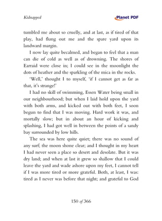 Kidnapped


tumbled me about so cruelly, and at last, as if tired of that
play, had flung out me and the spare yard upon its
landward margin.
    I now lay quite becalmed, and began to feel that a man
can die of cold as well as of drowning. The shores of
Earraid were close in; I could see in the moonlight the
dots of heather and the sparkling of the mica in the rocks.
    ‘Well,’ thought I to myself, ‘if I cannot get as far as
that, it’s strange!’
    I had no skill of swimming, Essen Water being small in
our neighbourhood; but when I laid hold upon the yard
with both arms, and kicked out with both feet, I soon
begun to find that I was moving. Hard work it was, and
mortally slow; but in about an hour of kicking and
splashing, I had got well in between the points of a sandy
bay surrounded by low hills.
    The sea was here quite quiet; there was no sound of
any surf; the moon shone clear; and I thought in my heart
I had never seen a place so desert and desolate. But it was
dry land; and when at last it grew so shallow that I could
leave the yard and wade ashore upon my feet, I cannot tell
if I was more tired or more grateful. Both, at least, I was:
tired as I never was before that night; and grateful to God



                         150 of 366
 