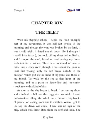 Kidnapped




               CHAPTER XIV

                  THE ISLET
    With my stepping ashore I began the most unhappy
part of my adventures. It was half-past twelve in the
morning, and though the wind was broken by the land, it
was a cold night. I dared not sit down (for I thought I
should have frozen), but took off my shoes and walked to
and fro upon the sand, bare-foot, and beating my breast
with infinite weariness. There was no sound of man or
cattle; not a cock crew, though it was about the hour of
their first waking; only the surf broke outside in the
distance, which put me in mind of my perils and those of
my friend. To walk by the sea at that hour of the
morning, and in a place so desert-like and lonesome,
struck me with a kind of fear.
    As soon as the day began to break I put on my shoes
and climbed a hill — the ruggedest scramble I ever
undertook— falling, the whole way, between big blocks
of granite, or leaping from one to another. When I got to
the top the dawn was come. There was no sign of the
brig, which must have lifted from the reef and sunk. The

                       152 of 366
 