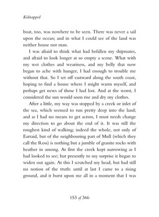 Kidnapped


boat, too, was nowhere to be seen. There was never a sail
upon the ocean; and in what I could see of the land was
neither house nor man.
    I was afraid to think what had befallen my shipmates,
and afraid to look longer at so empty a scene. What with
my wet clothes and weariness, and my belly that now
began to ache with hunger, I had enough to trouble me
without that. So I set off eastward along the south coast,
hoping to find a house where I might warm myself, and
perhaps get news of those I had lost. And at the worst, I
considered the sun would soon rise and dry my clothes.
    After a little, my way was stopped by a creek or inlet of
the sea, which seemed to run pretty deep into the land;
and as I had no means to get across, I must needs change
my direction to go about the end of it. It was still the
roughest kind of walking; indeed the whole, not only of
Earraid, but of the neighbouring part of Mull (which they
call the Ross) is nothing but a jumble of granite rocks with
heather in among. At first the creek kept narrowing as I
had looked to see; but presently to my surprise it began to
widen out again. At this I scratched my head, but had still
no notion of the truth: until at last I came to a rising
ground, and it burst upon me all in a moment that I was



                         153 of 366
 