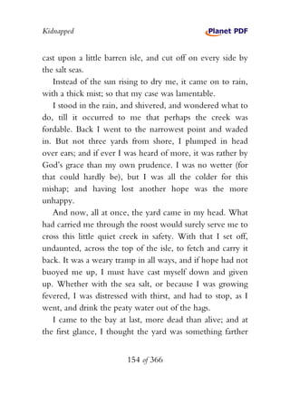 Kidnapped


cast upon a little barren isle, and cut off on every side by
the salt seas.
   Instead of the sun rising to dry me, it came on to rain,
with a thick mist; so that my case was lamentable.
   I stood in the rain, and shivered, and wondered what to
do, till it occurred to me that perhaps the creek was
fordable. Back I went to the narrowest point and waded
in. But not three yards from shore, I plumped in head
over ears; and if ever I was heard of more, it was rather by
God’s grace than my own prudence. I was no wetter (for
that could hardly be), but I was all the colder for this
mishap; and having lost another hope was the more
unhappy.
   And now, all at once, the yard came in my head. What
had carried me through the roost would surely serve me to
cross this little quiet creek in safety. With that I set off,
undaunted, across the top of the isle, to fetch and carry it
back. It was a weary tramp in all ways, and if hope had not
buoyed me up, I must have cast myself down and given
up. Whether with the sea salt, or because I was growing
fevered, I was distressed with thirst, and had to stop, as I
went, and drink the peaty water out of the hags.
   I came to the bay at last, more dead than alive; and at
the first glance, I thought the yard was something farther


                         154 of 366
 