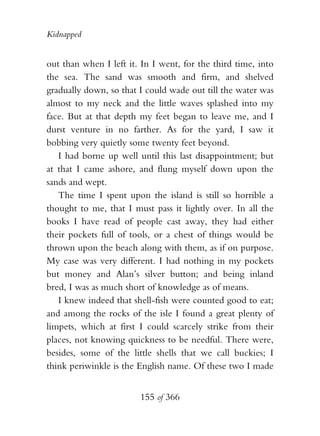 Kidnapped


out than when I left it. In I went, for the third time, into
the sea. The sand was smooth and firm, and shelved
gradually down, so that I could wade out till the water was
almost to my neck and the little waves splashed into my
face. But at that depth my feet began to leave me, and I
durst venture in no farther. As for the yard, I saw it
bobbing very quietly some twenty feet beyond.
   I had borne up well until this last disappointment; but
at that I came ashore, and flung myself down upon the
sands and wept.
   The time I spent upon the island is still so horrible a
thought to me, that I must pass it lightly over. In all the
books I have read of people cast away, they had either
their pockets full of tools, or a chest of things would be
thrown upon the beach along with them, as if on purpose.
My case was very different. I had nothing in my pockets
but money and Alan’s silver button; and being inland
bred, I was as much short of knowledge as of means.
   I knew indeed that shell-fish were counted good to eat;
and among the rocks of the isle I found a great plenty of
limpets, which at first I could scarcely strike from their
places, not knowing quickness to be needful. There were,
besides, some of the little shells that we call buckies; I
think periwinkle is the English name. Of these two I made


                        155 of 366
 