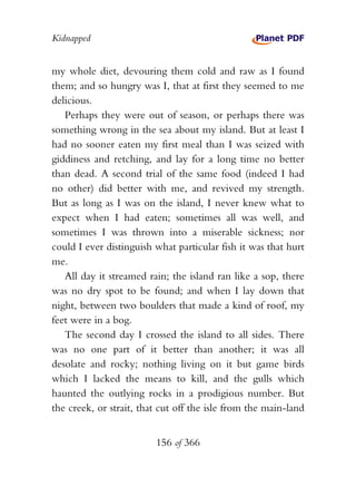 Kidnapped


my whole diet, devouring them cold and raw as I found
them; and so hungry was I, that at first they seemed to me
delicious.
   Perhaps they were out of season, or perhaps there was
something wrong in the sea about my island. But at least I
had no sooner eaten my first meal than I was seized with
giddiness and retching, and lay for a long time no better
than dead. A second trial of the same food (indeed I had
no other) did better with me, and revived my strength.
But as long as I was on the island, I never knew what to
expect when I had eaten; sometimes all was well, and
sometimes I was thrown into a miserable sickness; nor
could I ever distinguish what particular fish it was that hurt
me.
   All day it streamed rain; the island ran like a sop, there
was no dry spot to be found; and when I lay down that
night, between two boulders that made a kind of roof, my
feet were in a bog.
   The second day I crossed the island to all sides. There
was no one part of it better than another; it was all
desolate and rocky; nothing living on it but game birds
which I lacked the means to kill, and the gulls which
haunted the outlying rocks in a prodigious number. But
the creek, or strait, that cut off the isle from the main-land


                         156 of 366
 