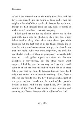 Kidnapped


of the Ross, opened out on the north into a bay, and the
bay again opened into the Sound of Iona; and it was the
neighbourhood of this place that I chose to be my home;
though if I had thought upon the very name of home in
such a spot, I must have burst out weeping.
    I had good reasons for my choice. There was in this
part of the isle a little hut of a house like a pig’s hut, where
fishers used to sleep when they came there upon their
business; but the turf roof of it had fallen entirely in; so
that the hut was of no use to me, and gave me less shelter
than my rocks. What was more important, the shell-fish
on which I lived grew there in great plenty; when the tide
was out I could gather a peck at a time: and this was
doubtless a convenience. But the other reason went
deeper. I had become in no way used to the horrid
solitude of the isle, but still looked round me on all sides
(like a man that was hunted), between fear and hope that I
might see some human creature coming. Now, from a
little up the hillside over the bay, I could catch a sight of
the great, ancient church and the roofs of the people’s
houses in Iona. And on the other hand, over the low
country of the Ross, I saw smoke go up, morning and
evening, as if from a homestead in a hollow of the land.



                          157 of 366
 