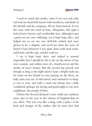 Kidnapped


   I used to watch this smoke, when I was wet and cold,
and had my head half turned with loneliness; and think of
the fireside and the company, till my heart burned. It was
the same with the roofs of Iona. Altogether, this sight I
had of men’s homes and comfortable lives, although it put
a point on my own sufferings, yet it kept hope alive, and
helped me to eat my raw shell-fish (which had soon
grown to be a disgust), and saved me from the sense of
horror I had whenever I was quite alone with dead rocks,
and fowls, and the rain, and the cold sea.
   I say it kept hope alive; and indeed it seemed
impossible that I should be left to die on the shores of my
own country, and within view of a church-tower and the
smoke of men’s houses. But the second day passed; and
though as long as the light lasted I kept a bright look-out
for boats on the Sound or men passing on the Ross, no
help came near me. It still rained, and I turned in to sleep,
as wet as ever, and with a cruel sore throat, but a little
comforted, perhaps, by having said good-night to my next
neighbours, the people of Iona.
   Charles the Second declared a man could stay outdoors
more days in the year in the climate of England than in
any other. This was very like a king, with a palace at his
back and changes of dry clothes. But he must have had


                         158 of 366
 