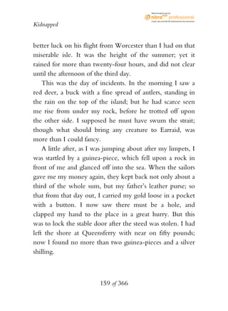eBook brought to you by



                                             Create, view, and edit PDF. Download the free trial version.

Kidnapped


better luck on his flight from Worcester than I had on that
miserable isle. It was the height of the summer; yet it
rained for more than twenty-four hours, and did not clear
until the afternoon of the third day.
    This was the day of incidents. In the morning I saw a
red deer, a buck with a fine spread of antlers, standing in
the rain on the top of the island; but he had scarce seen
me rise from under my rock, before he trotted off upon
the other side. I supposed he must have swum the strait;
though what should bring any creature to Earraid, was
more than I could fancy.
    A little after, as I was jumping about after my limpets, I
was startled by a guinea-piece, which fell upon a rock in
front of me and glanced off into the sea. When the sailors
gave me my money again, they kept back not only about a
third of the whole sum, but my father’s leather purse; so
that from that day out, I carried my gold loose in a pocket
with a button. I now saw there must be a hole, and
clapped my hand to the place in a great hurry. But this
was to lock the stable door after the steed was stolen. I had
left the shore at Queensferry with near on fifty pounds;
now I found no more than two guinea-pieces and a silver
shilling.



                         159 of 366
 