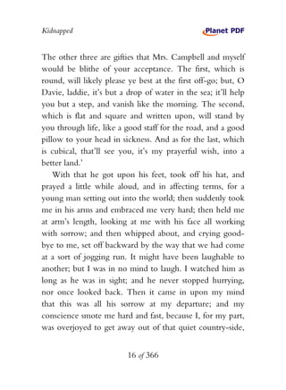 Kidnapped


The other three are gifties that Mrs. Campbell and myself
would be blithe of your acceptance. The first, which is
round, will likely please ye best at the first off-go; but, O
Davie, laddie, it’s but a drop of water in the sea; it’ll help
you but a step, and vanish like the morning. The second,
which is flat and square and written upon, will stand by
you through life, like a good staff for the road, and a good
pillow to your head in sickness. And as for the last, which
is cubical, that’ll see you, it’s my prayerful wish, into a
better land.’
    With that he got upon his feet, took off his hat, and
prayed a little while aloud, and in affecting terms, for a
young man setting out into the world; then suddenly took
me in his arms and embraced me very hard; then held me
at arm’s length, looking at me with his face all working
with sorrow; and then whipped about, and crying good-
bye to me, set off backward by the way that we had come
at a sort of jogging run. It might have been laughable to
another; but I was in no mind to laugh. I watched him as
long as he was in sight; and he never stopped hurrying,
nor once looked back. Then it came in upon my mind
that this was all his sorrow at my departure; and my
conscience smote me hard and fast, because I, for my part,
was overjoyed to get away out of that quiet country-side,


                          16 of 366
 