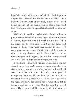 Kidnapped


hopefully of my deliverance, of which I had begun to
despair; and I scanned the sea and the Ross with a fresh
interest. On the south of my rock, a part of the island
jutted out and hid the open ocean, so that a boat could
thus come quite near me upon that side, and I be none the
wiser.
    Well, all of a sudden, a coble with a brown sail and a
pair of fishers aboard of it, came flying round that corner
of the isle, bound for Iona. I shouted out, and then fell on
my knees on the rock and reached up my hands and
prayed to them. They were near enough to hear — I
could even see the colour of their hair; and there was no
doubt but they observed me, for they cried out in the
Gaelic tongue, and laughed. But the boat never turned
aside, and flew on, right before my eyes, for Iona.
    I could not believe such wickedness, and ran along the
shore from rock to rock, crying on them piteously. even
after they were out of reach of my voice, I still cried and
waved to them; and when they were quite gone, I
thought my heart would have burst. All the time of my
troubles I wept only twice. Once, when I could not reach
the yard, and now, the second time, when these fishers
turned a deaf ear to my cries. But this time I wept and
roared like a wicked child, tearing up the turf with my


                        161 of 366
 