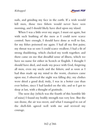 Kidnapped


nails, and grinding my face in the earth. If a wish would
kill men, those two fishers would never have seen
morning, and I should likely have died upon my island.
    When I was a little over my anger, I must eat again, but
with such loathing of the mess as I could now scarce
control. Sure enough, I should have done as well to fast,
for my fishes poisoned me again. I had all my first pains;
my throat was so sore I could scarce swallow; I had a fit of
strong shuddering, which clucked my teeth together; and
there came on me that dreadful sense of illness, which we
have no name for either in Scotch or English. I thought I
should have died, and made my peace with God, forgiving
all men, even my uncle and the fishers; and as soon as I
had thus made up my mind to the worst, clearness came
upon me; I observed the night was falling dry; my clothes
were dried a good deal; truly, I was in a better case than
ever before, since I had landed on the isle; and so I got to
sleep at last, with a thought of gratitude.
    The next day (which was the fourth of this horrible life
of mine) I found my bodily strength run very low. But the
sun shone, the air was sweet, and what I managed to eat of
the shell-fish agreed well with me and revived my
courage.



                        162 of 366
 